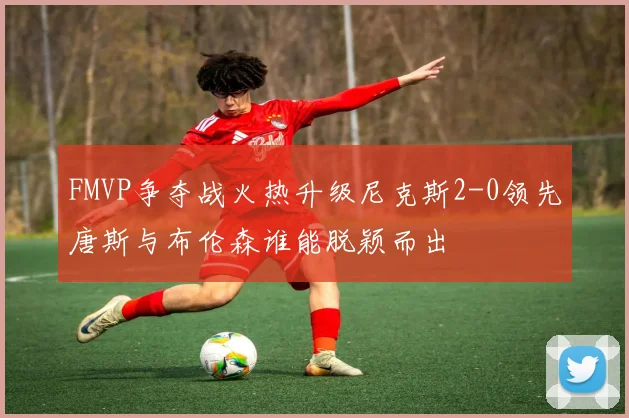 FMVP争夺战火热升级尼克斯2-0领先唐斯与布伦森谁能脱颖而出