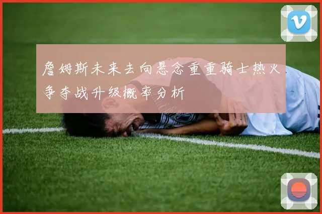 詹姆斯未来去向悬念重重骑士热火争夺战升级概率分析