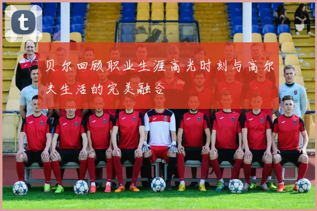 贝尔回顾职业生涯高光时刻与高尔夫生活的完美融合