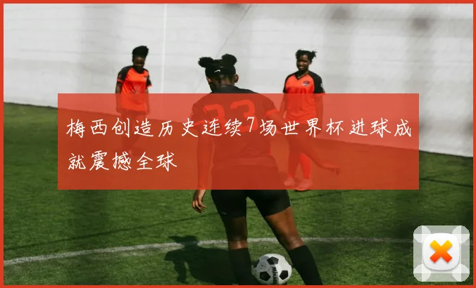 梅西创造历史连续7场世界杯进球成就震撼全球