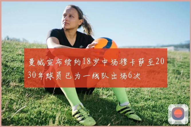 曼城宣布续约18岁中场穆卡萨至2030年球员已为一线队出场6次