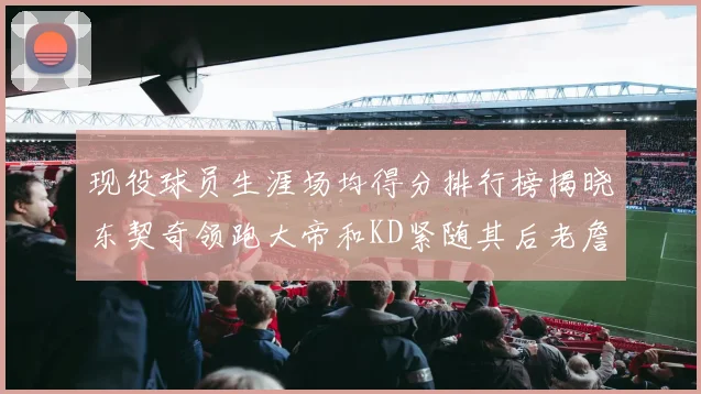 现役球员生涯场均得分排行榜揭晓东契奇领跑大帝和KD紧随其后老詹位居第四
