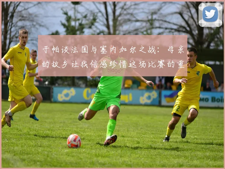 于帕谈法国与塞内加尔之战：母亲的故乡让我倍感珍惜这场比赛的重要性