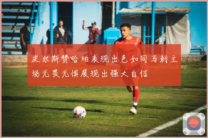 皮尔斯赞哈珀表现出色如同马刺主场无畏无惧展现出强大自信