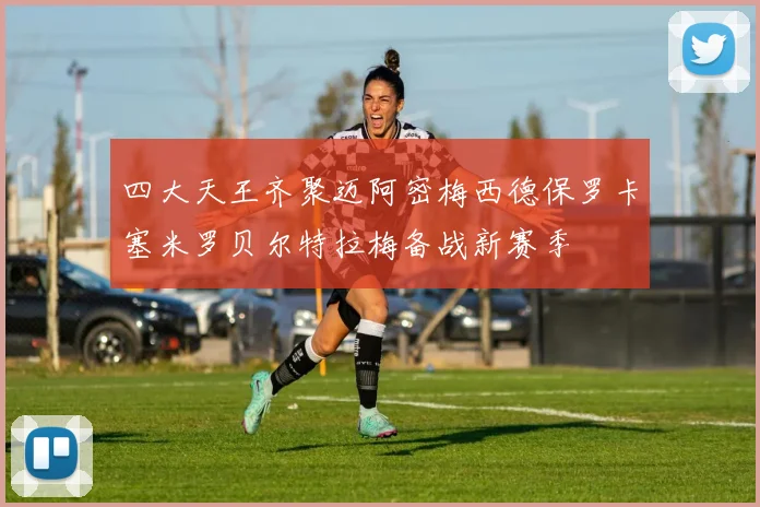 四大天王齐聚迈阿密梅西德保罗卡塞米罗贝尔特拉梅备战新赛季