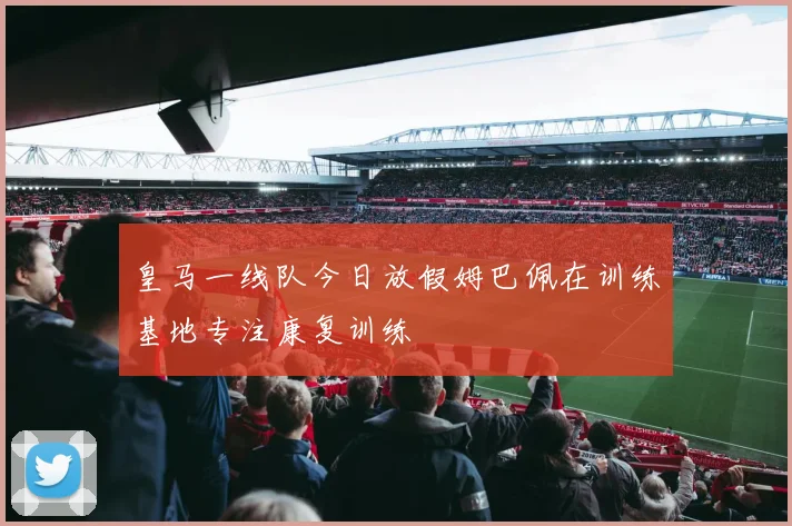 皇马一线队今日放假姆巴佩在训练基地专注康复训练