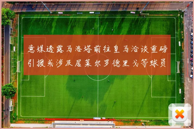 意媒透露马洛塔前往皇马洽谈重磅引援或涉及居莱尔罗德里戈等球员