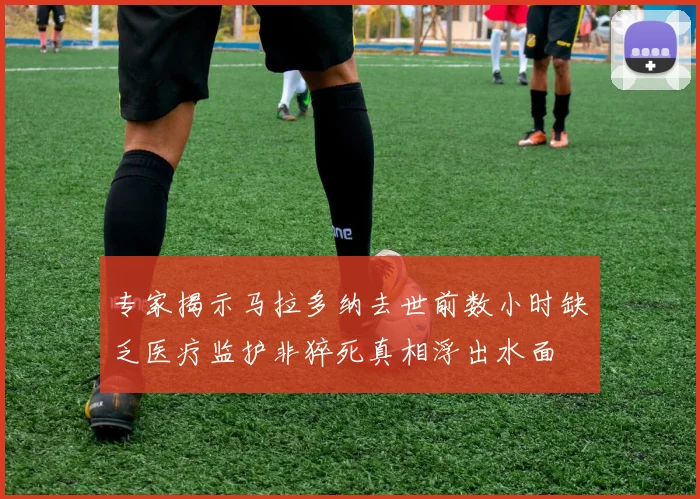 专家揭示马拉多纳去世前数小时缺乏医疗监护非猝死真相浮出水面
