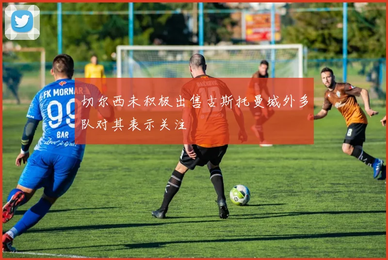 切尔西未积极出售古斯托曼城外多队对其表示关注