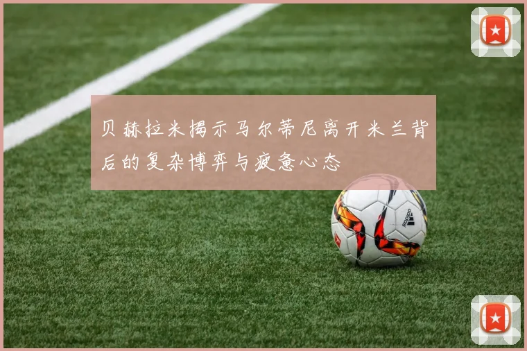 贝赫拉米揭示马尔蒂尼离开米兰背后的复杂博弈与疲惫心态