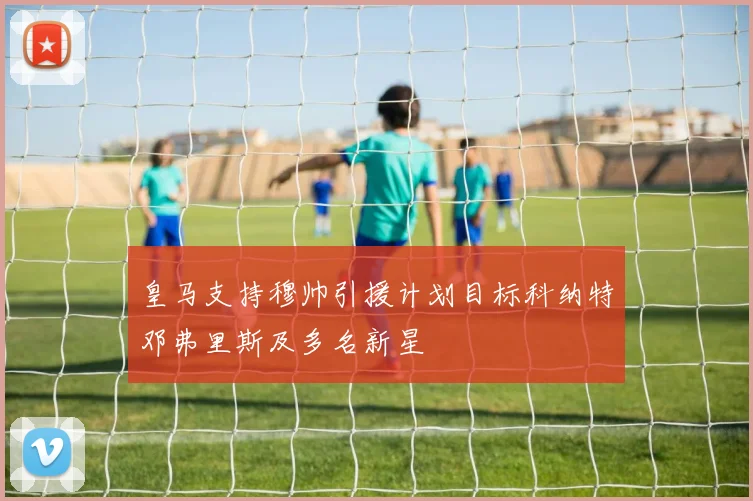 皇马支持穆帅引援计划目标科纳特邓弗里斯及多名新星