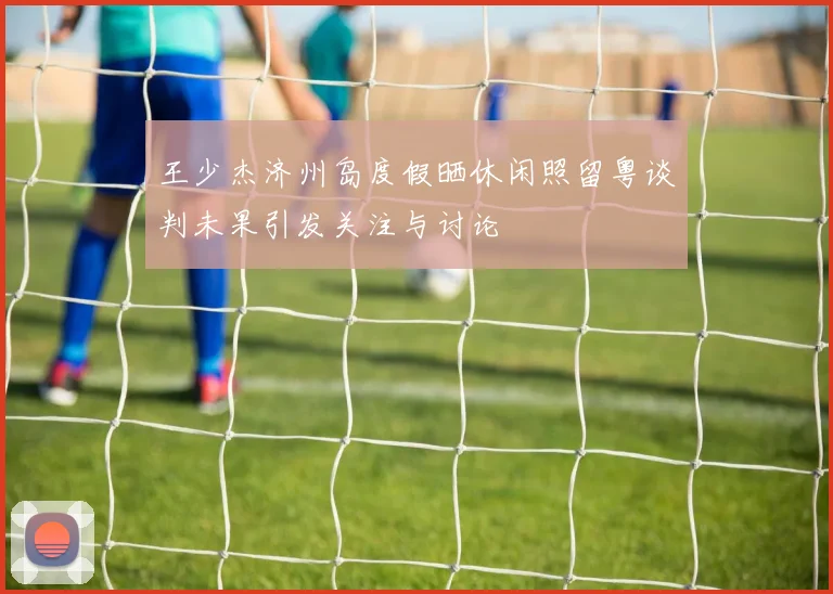 王少杰济州岛度假晒休闲照留粤谈判未果引发关注与讨论