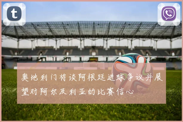 奥地利门将谈阿根廷进球争议并展望对阿尔及利亚的比赛信心