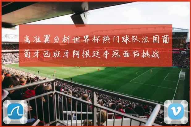 高准翼分析世界杯热门球队法国葡萄牙西班牙阿根廷夺冠面临挑战