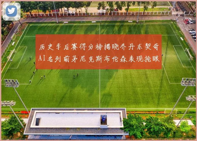 历史季后赛得分榜揭晓乔丹东契奇AI名列前茅尼克斯布伦森表现抢眼