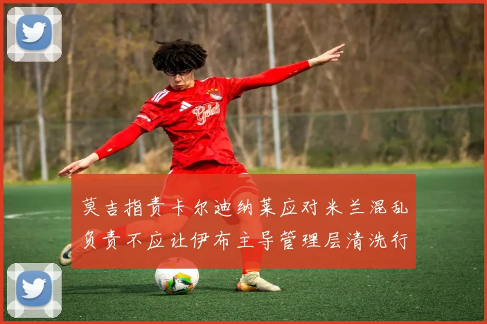 莫吉指责卡尔迪纳莱应对米兰混乱负责不应让伊布主导管理层清洗行动