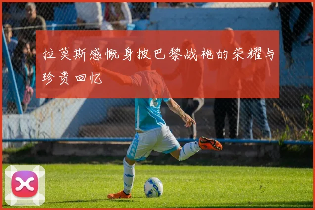 拉莫斯感慨身披巴黎战袍的荣耀与珍贵回忆