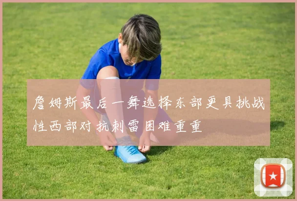詹姆斯最后一舞选择东部更具挑战性西部对抗刺雷困难重重