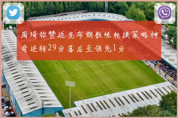 周琦称赞迈克布朗教练轮换策略神奇逆转29分落后至领先1分