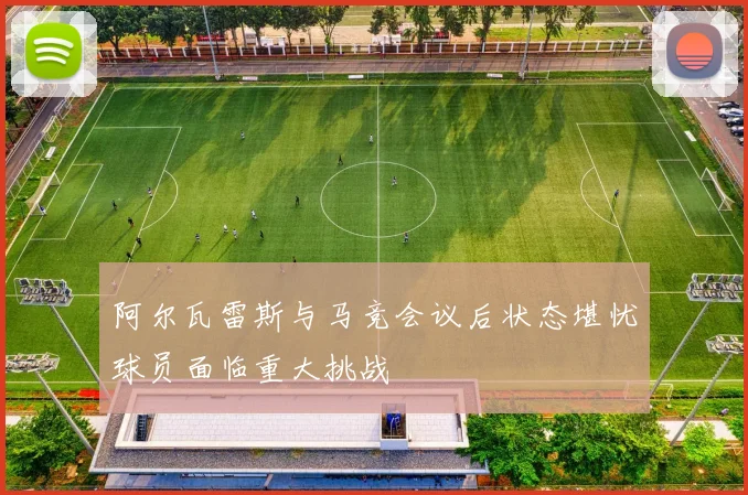 阿尔瓦雷斯与马竞会议后状态堪忧球员面临重大挑战