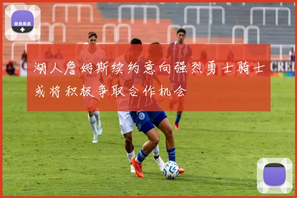 湖人詹姆斯续约意向强烈勇士骑士或将积极争取合作机会