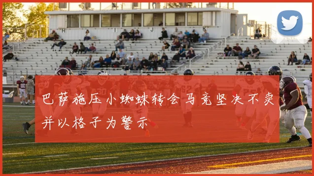 巴萨施压小蜘蛛转会马竞坚决不卖并以格子为警示