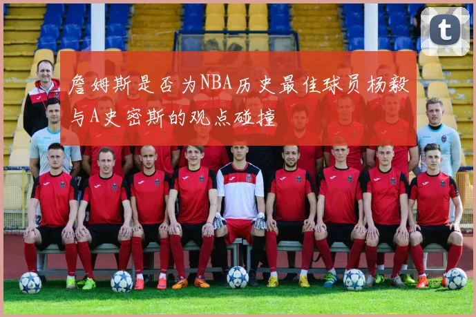 詹姆斯是否为NBA历史最佳球员杨毅与A史密斯的观点碰撞